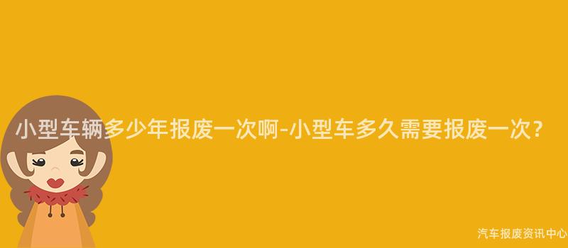 小型车辆多少年报废一次啊-小型车多久需要报废一次？