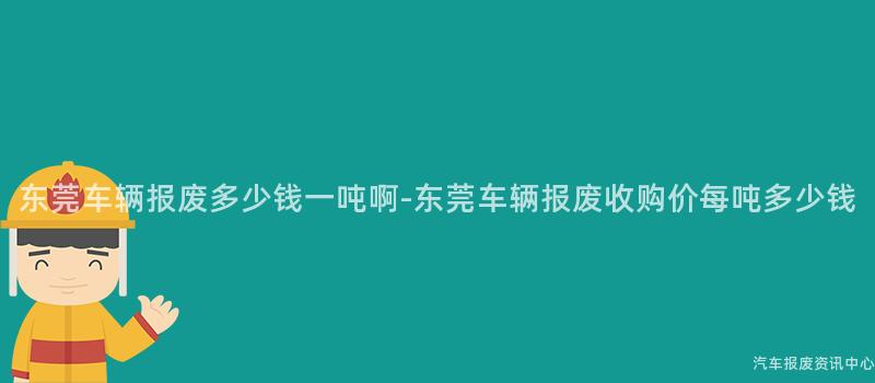 东莞车辆报废多少钱一吨啊-东莞车辆报废收购价每吨多少钱