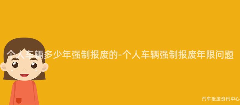 个人车辆多少年强制报废的-个人车辆强制报废年限问题