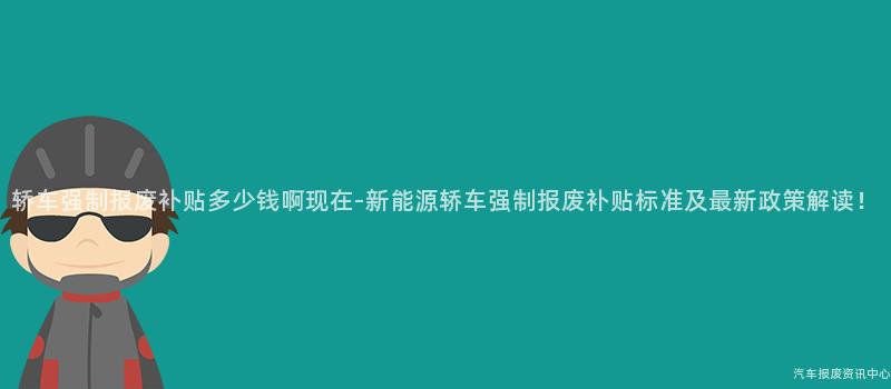 轿车强制报废补贴多少钱啊现在-新能源轿车强制报废补贴标准及最新政策解读！