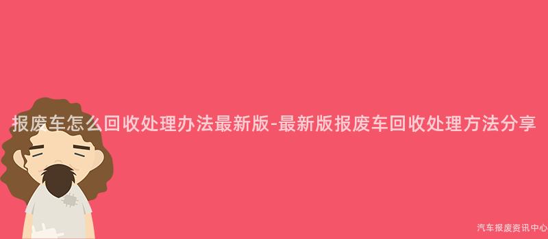 报废车怎么回收处理办法最新版-最新版报废车回收处理方法分享