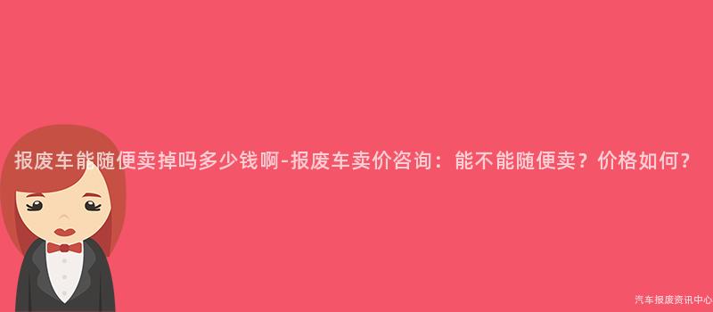 报废车能随便卖掉吗多少钱啊-报废车卖价咨询：能不能随便卖？价格如何？