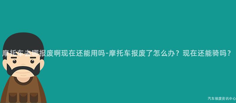 摩托车去哪报废啊现在还能用吗-摩托车报废了怎么办？现在还能骑吗？