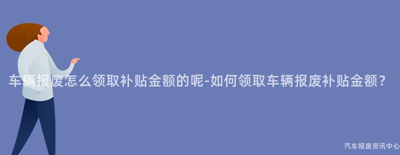 车辆报废怎么领取补贴金额的呢-如何领取车辆报废补贴金额？