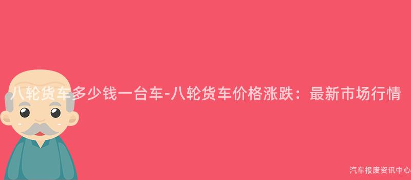 八轮货车多少钱一台车-八轮货车价格涨跌：最新市场行情