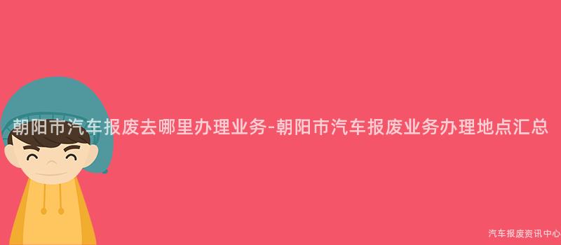 朝阳市汽车报废去哪里办理业务-朝阳市汽车报废业务办理地点汇总