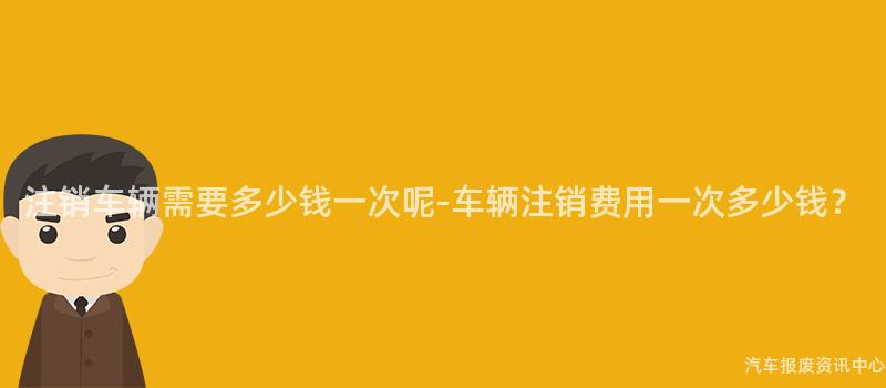 注销车辆需要多少钱一次呢-车辆注销费用一次多少钱？
