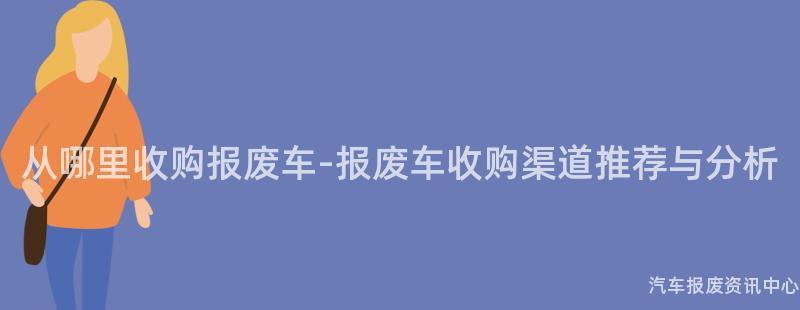 从哪里收购报废车-报废车收购渠道推荐与分析