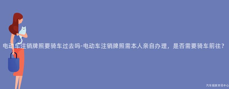 电动车注销牌照要骑车过去吗-电动车注销牌照需本人亲自办理，是否需要骑车前往？