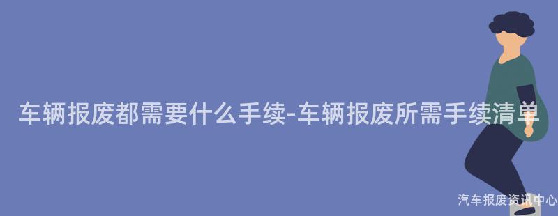 车辆报废都需要什么手续-车辆报废所需手续清单
