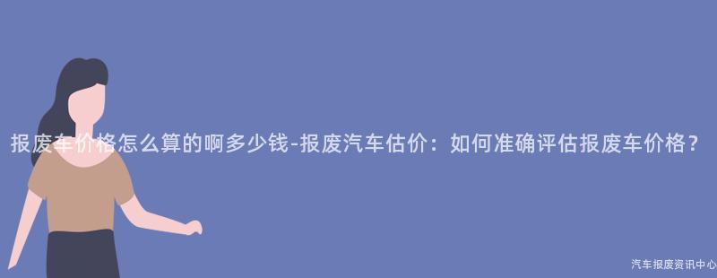 报废车价格怎么算的啊多少钱-报废汽车估价：如何准确评估报废车价格？