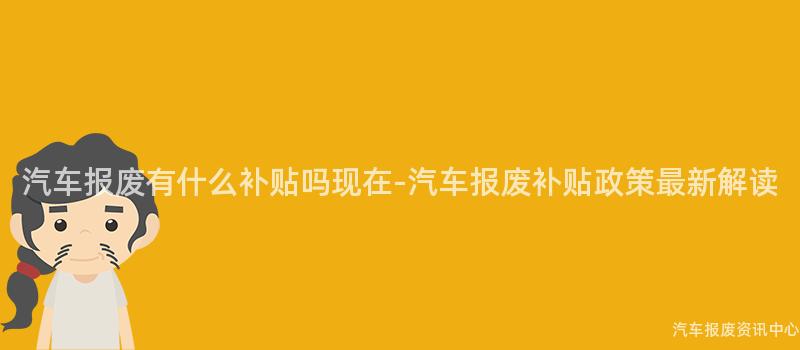 汽车报废有什么补贴吗现在-汽车报废补贴政策最新解读