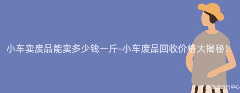 小车卖废品能卖多少钱一斤-小车废品回收价格大揭秘！