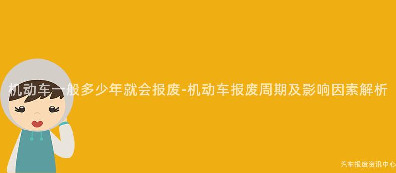 机动车一般多少年就会报废-机动车报废周期及影响因素解析