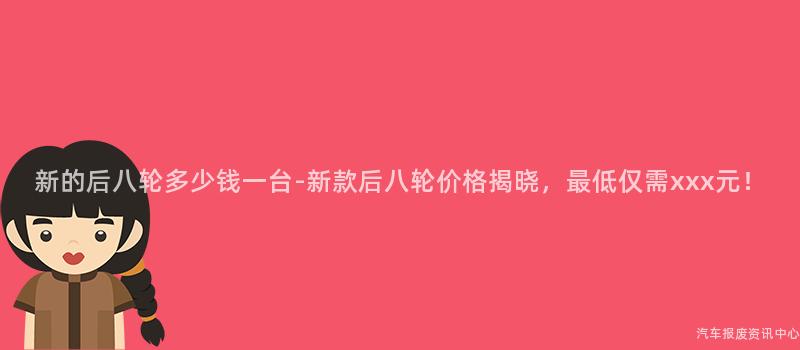 新的后八轮多少钱一台-新款后八轮价格揭晓，最低仅需xxx元！