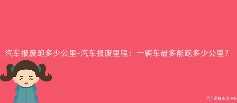 汽车报废跑多少公里-汽车报废里程：一辆车最多能跑多少公里？