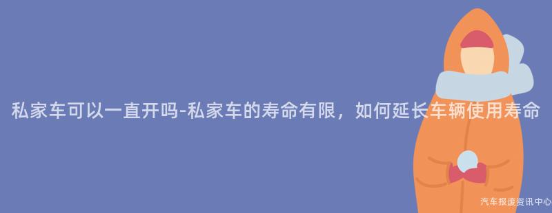 私家车可以一直开吗-私家车的寿命有限，如何延长车辆使用寿命