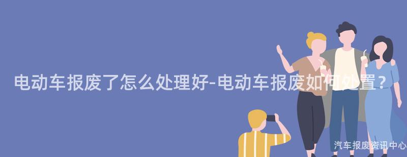 电动车报废了怎么处理好-电动车报废如何处置？