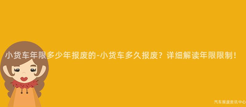 小货车年限多少年报废的-小货车多久报废？详细解读年限限制！