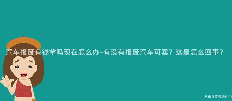 汽车报废有钱拿吗现在怎么办-有没有报废汽车可卖？这是怎么回事？