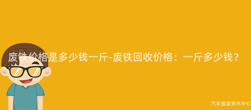 废铁价格是多少钱一斤-废铁回收价格：一斤多少钱？