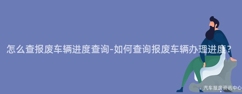 怎么查报废车辆进度查询-如何查询报废车辆办理进度？