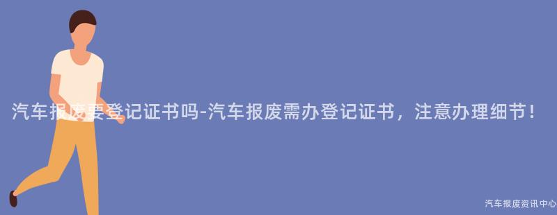 汽车报废要登记证书吗-汽车报废需办登记证书，注意办理细节！