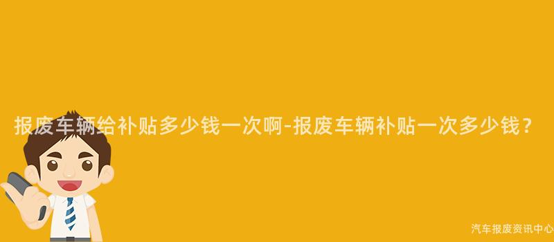 报废车辆给补贴多少钱一次啊-报废车辆补贴一次多少钱？