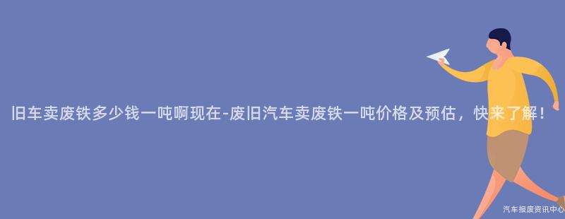 旧车卖废铁多少钱一吨啊现在-废旧汽车卖废铁一吨价格及预估，快来了解！