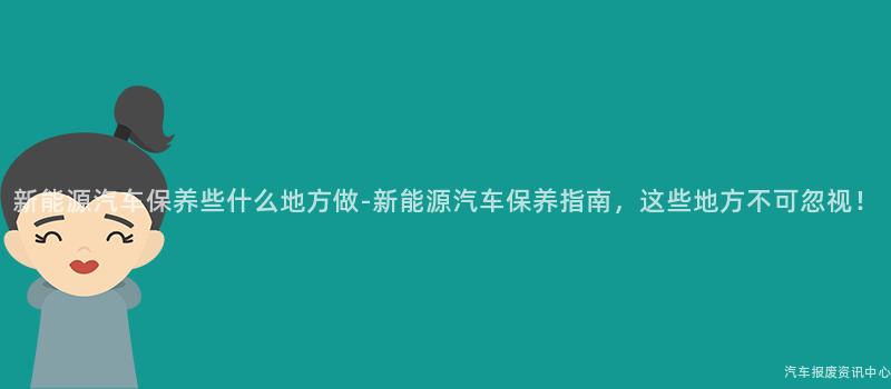 新能源汽车保养些什么地方做-新能源汽车保养指南，这些地方不可忽视！