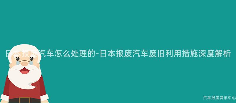 日本报废汽车怎么处理的-日本报废汽车废旧利用措施深度解析