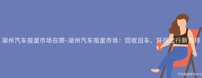 湖州汽车报废市场在哪-湖州汽车报废市场：回收旧车，环保出行新选择