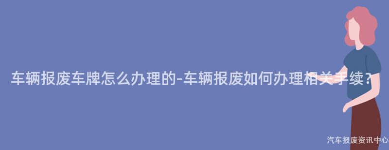车辆报废车牌怎么办理的-车辆报废如何办理相关手续？