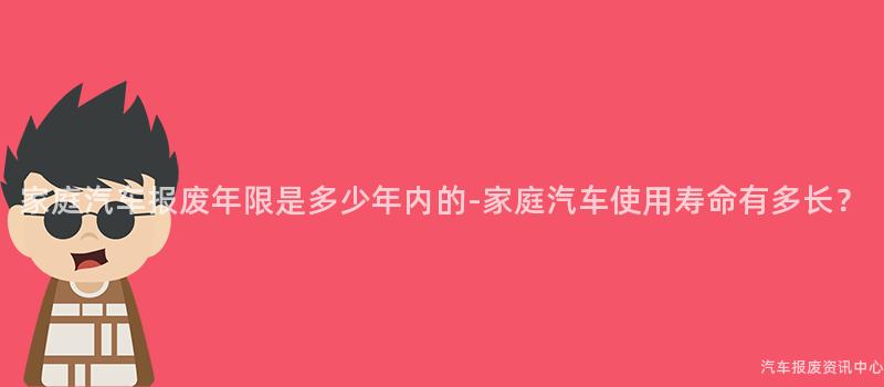 家庭汽车报废年限是多少年内的-家庭汽车使用寿命有多长？