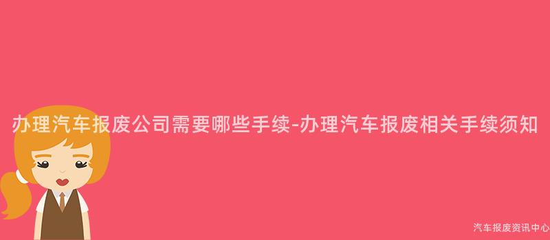 办理汽车报废公司需要哪些手续-办理汽车报废相关手续须知