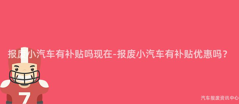 报废小汽车有补贴吗现在-报废小汽车有补贴优惠吗？