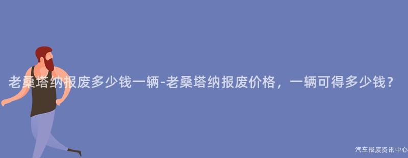 老桑塔纳报废多少钱一辆-老桑塔纳报废价格，一辆可得多少钱？
