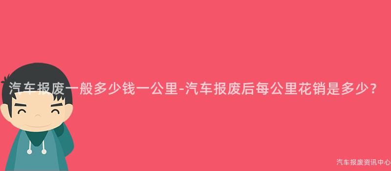 汽车报废一般多少钱一公里-汽车报废后每公里花销是多少？