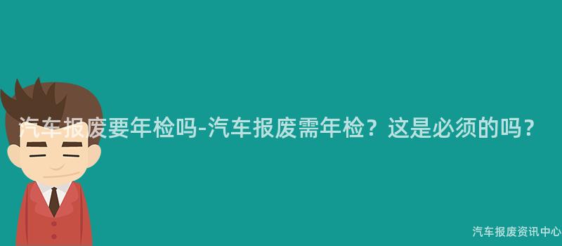 汽车报废要年检吗-汽车报废需年检？这是必须的吗？