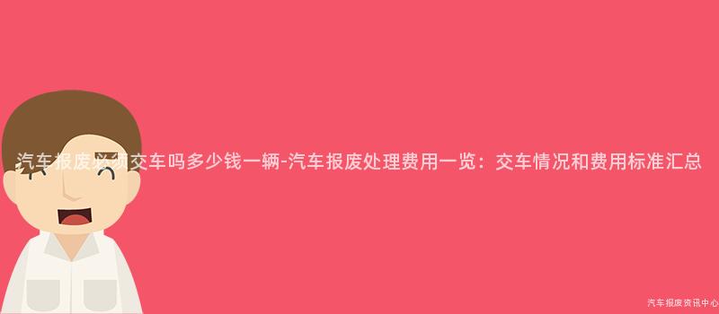 汽车报废必须交车吗多少钱一辆-汽车报废处理费用一览：交车情况和费用标准汇总