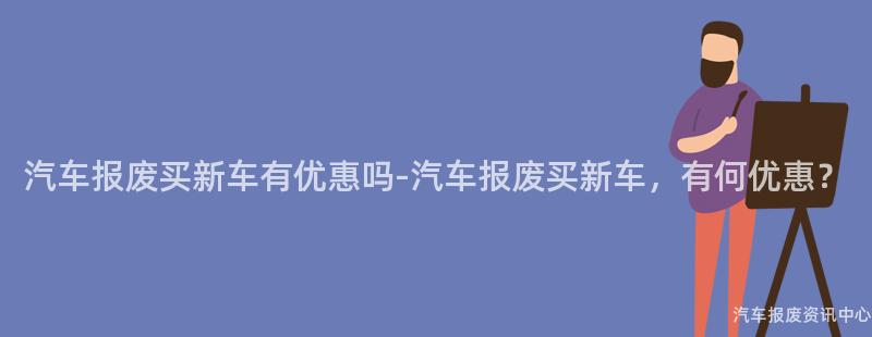 汽车报废买新车有优惠吗-汽车报废买新车，有何优惠？