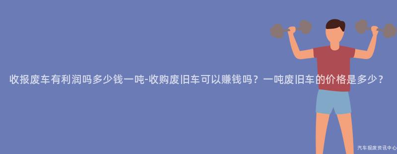 收报废车有利润吗多少钱一吨-收购废旧车可以赚钱吗？一吨废旧车的价格是多少？
