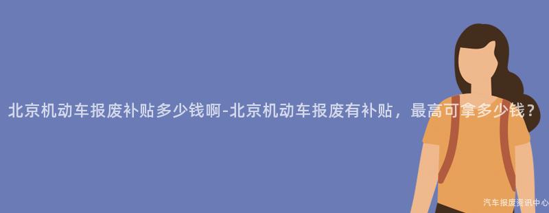 北京机动车报废补贴多少钱啊-北京机动车报废有补贴，最高可拿多少钱？