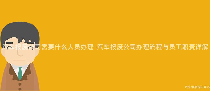 汽车报废公司需要什么人员办理-汽车报废公司办理流程与员工职责详解