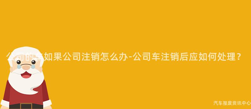 公司的车如果公司注销怎么办-公司车注销后应如何处理？