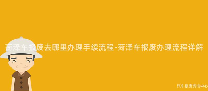 菏泽车报废去哪里办理手续流程-菏泽车报废办理流程详解