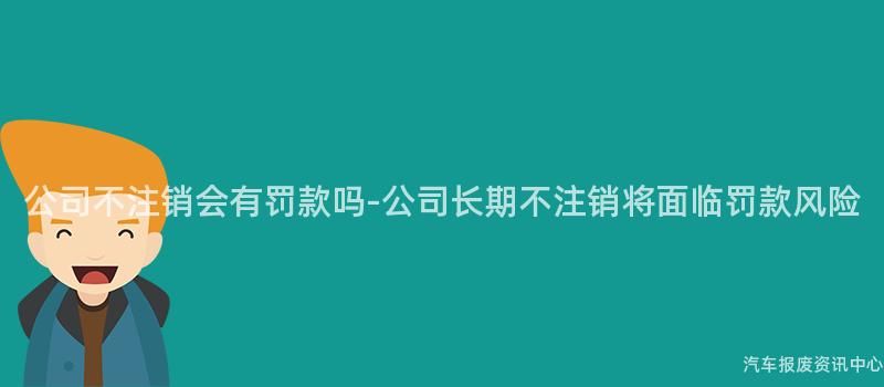 公司不注销会有罚款吗-公司长期不注销将面临罚款风险