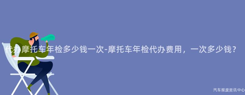代办摩托车年检多少钱一次-摩托车年检代办费用，一次多少钱？