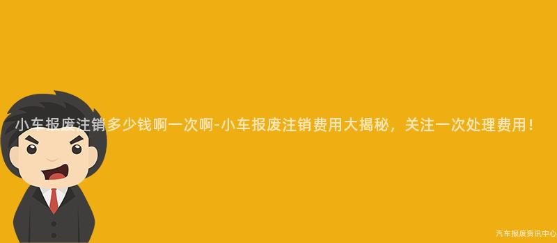 小车报废注销多少钱啊一次啊-小车报废注销费用大揭秘，关注一次处理费用！