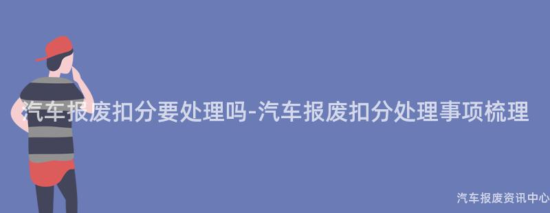 汽车报废扣分要处理吗-汽车报废扣分处理事项梳理